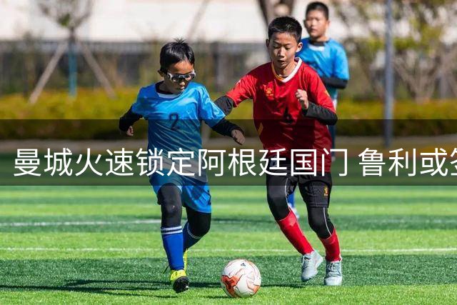 曼城火速锁定阿根廷国门 鲁利或签下五年长约跨越英吉利海峡